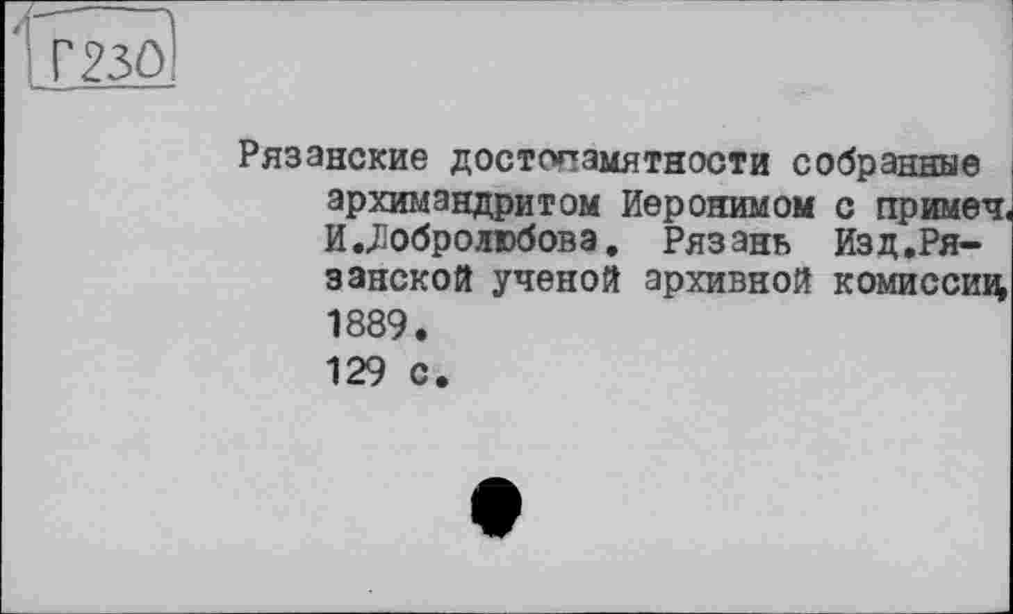 ﻿і Г23О!
Рязанские достопамятности собранные архимандритом Иеронимом с примеч« И.Добролюбова. Рязань Изд.Ря-занской ученой архивной комиссии 1889. 129 с.